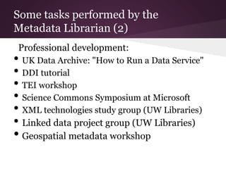 Some tasks performed by the
Metadata Librarian (2)
Professional development:
• UK Data Archive: "How to Run a Data Service"
• DDI tutorial
• TEI workshop
• Science Commons Symposium at Microsoft
• XML technologies study group (UW Libraries)
• Linked data project group (UW Libraries)
• Geospatial metadata workshop
 