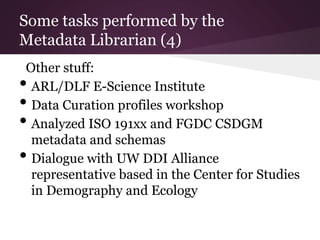 Some tasks performed by the
Metadata Librarian (4)
Other stuff:
• ARL/DLF E-Science Institute
• Data Curation profiles workshop
• Analyzed ISO 191xx and FGDC CSDGM
metadata and schemas
• Dialogue with UW DDI Alliance
representative based in the Center for Studies
in Demography and Ecology
 