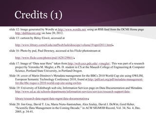 Credits (1)
slide 12: Image generated by Wordle at http://www.wordle.net/ using an RSS feed from the DCMI Home page
http://dublincore.org/ on June 20, 2012.
slide 13: cartoon by Betsy Elswit, accessed at
http://www.library.cornell.edu/staffweb/kaleidoscope/volume19/april2011.html.
slide 16: Photo by psd, Paul Downey, accessed at his Flickr photostream at
http://www.flickr.com/photos/psd/1428129861/.
slide 17: Image of “Data near Here” taken from http://web.cecs.pdx.edu/~vmegler/. This was part of a research
project by Veronika M. Megler, a Ph. D. student in CS at the Maseeh College of Engineering & Computer
Science, Portland State University, in Portland Oregon.
Slide 18: cover of Marin Dimitrov's Metadata management for the BBCs 2010 World Cup site using OWLIM,
European Semantic Technology Conference 2010, found at http://pdfcast.org/pdf/metadata-management-
for-the-bbc-rsquo-s-2010-world-cup-site-using-owlim.
Slide 19: University of Edinburgh web site, Information Services page on Data Documentation and Metadata.
http://www.ed.ac.uk/schools-departments/information-services/services/research-support/data-
library/research-data-mgmt/data-mgmt/data-documentation.
Slide 20: Jim Gray, David T. Liu, Maria Nieto-Santisteban, Alex Szalay, David J. DeWitt, Gerd Heber,
“Scientific Data Management in the Coming Decade,” in ACM SIGMOD Record, Vol. 34, No. 4, Dec.
2005, p. 34-41.
 