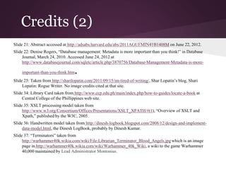 Credits (2)
Slide 21: Abstract accessed at http://adsabs.harvard.edu/abs/2011AGUFMIN41B1408M on June 22, 2012.
Slide 22: Denise Rogers, “Database management: Metadata is more important than you think!” in Database
Journal, March 24, 2010. Accessed June 24, 2012 at
http://www.databasejournal.com/sqletc/article.php/3870756/Database-Management-Metadata-is-more-
important-than-you-think.htm.
Slide 25: Taken from http://sharilopatin.com/2011/09/15/im-tired-of-writing/, Shar Lopatin’s blog, Shari
Lopatin: Rogue Writer. No image credits cited at that site.
Slide 34: Library Card taken from http://www.ccp.edu.ph/main/index.php/how-to-guides/locate-a-book at
Central College of the Phillippines web site.
Slide 35: XSLT processing model taken from
http://www.w3.org/Consortium/Offices/Presentations/XSLT_XPATH/#(1), “Overview of XSLT and
Xpath,” published by the W3C, 2005.
Slide 36: Handwritten model taken from http://dinesh-logbook.blogspot.com/2008/12/design-and-implement-
data-model.html, the Dinesh LogBook, probably by Dinesh Kumar.
Slide 37: “Terminators” taken from
http://warhammer40k.wikia.com/wiki/File:Librarian_Terminator_Blood_Angels.jpg which is an image
page in http://warhammer40k.wikia.com/wiki/Warhammer_40k_Wiki, a wiki to the game Warhammer
40,000 maintained by Lead Administrator Montonius.
 