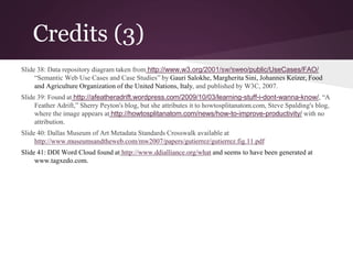 Credits (3)
Slide 38: Data repository diagram taken from http://www.w3.org/2001/sw/sweo/public/UseCases/FAO/
“Semantic Web Use Cases and Case Studies” by Gauri Salokhe, Margherita Sini, Johannes Keizer, Food
and Agriculture Organization of the United Nations, Italy, and published by W3C, 2007.
Slide 39: Found at http://afeatheradrift.wordpress.com/2009/10/03/learning-stuff-i-dont-wanna-know/, “A
Feather Adrift,” Sherry Peyton's blog, but she attributes it to howtosplitanatom.com, Steve Spalding's blog,
where the image appears at http://howtosplitanatom.com/news/how-to-improve-productivity/ with no
attribution.
Slide 40: Dallas Museum of Art Metadata Standards Crosswalk available at
http://www.museumsandtheweb.com/mw2007/papers/gutierrez/gutierrez.fig.11.pdf
Slide 41: DDI Word Cloud found at http://www.ddialliance.org/what and seems to have been generated at
www.tagxedo.com.
 