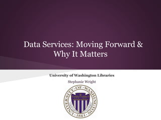 Data Services: Moving Forward &
Why It Matters
University of Washington Libraries
Stephanie Wright
 