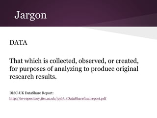 Jargon
DATA
That which is collected, observed, or created,
for purposes of analyzing to produce original
research results.
DISC-UK DataShare Report:
http://ie-repository.jisc.ac.uk/336/1/DataSharefinalreport.pdf
 