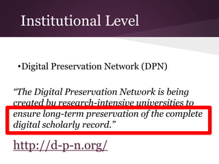Institutional Level
•Digital Preservation Network (DPN)
“The Digital Preservation Network is being
created by research-intensive universities to
ensure long-term preservation of the complete
digital scholarly record.”
http://d-p-n.org/
 