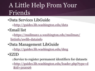 A Little Help From Your
Friends
•Data Services LibGuide
ohttp://guides.lib.washington.edu/data
•Email list
ohttps://mailman1.u.washington.edu/mailman/
listinfo/uwlib-datainfo
•Data Management LibGuide
ohttp://guides.lib.washington.edu/dmg
•EZID
oService to register permanent identifiers for datasets
ohttp://guides.lib.washington.edu/loader.php?type=d
&id=502026
 