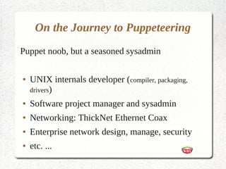 On the Journey to Puppeteering
Puppet noob, but a seasoned sysadmin

●   UNIX internals developer (compiler, packaging,
    drivers)
●   Software project manager and sysadmin
●   Networking: ThickNet Ethernet Coax
●   Enterprise network design, manage, security
●   etc. ...
 