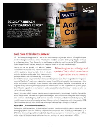 2012 DATA BREACH
INVESTIGATIONS REPORT
A study conducted by the Verizon RISK Team with
cooperation from the Australian Federal Police, Dutch
National High Tech Crime Unit, Irish Reporting and
Information Security Service, Police Central e-Crime
Unit, and United States Secret Service.




         2012 DBIR: EXECUTIVE SUMMARY
         2011 will almost certainly go down as a year of civil and cultural uprising. Citizens revolted, challenged, and even
         overthrew their governments in a domino effect that has since been coined the “Arab Spring,” though it stretched
         beyond a single season. Those disgruntled by what they perceived as the wealth-mongering “1%”, occupied Wall
         Street along with other cities and venues across the globe. There is no shortage of other examples.

         This unrest that so typified 2011 was not, however,
                                                                          This re-imagined and re-invigorated
         constrained to the physical world. The online world was rife
         with the clashing of ideals, taking the form of activism,       specter of “hacktivism” rose to haunt
         protests, retaliation, and pranks. While these activities            organizations around the world.
         encompassed more than data breaches (e.g., DDoS attacks),
         the theft of corporate and personal information was certainly a core tactic. This re-imagined and re-invigorated
         specter of “hacktivism” rose to haunt organizations around the world. Many, troubled by the shadowy nature of its
         origins and proclivity to embarrass victims, found this trend more frightening than other threats, whether real or
         imagined. Doubly concerning for many organizations and executives was that target selection by these groups
         didn’t follow the logical lines of who has money and/or valuable information. Enemies are even scarier when you
         can’t predict their behavior.

         It wasn’t all protest and lulz, however. Mainline cybercriminals continued to automate and streamline their method
         du jour of high-volume, low-risk attacks against weaker targets. Much less frequent, but arguably more damaging,
         were continued attacks targeting trade secrets, classified information, and other intellectual property. We
         certainly encountered many faces, varied tactics, and diverse motives in the past year, and in many ways, the 2012
         Data Breach Investigations Report (DBIR) is a recounting of the many facets of corporate data theft.

         855 incidents, 174 million compromised records.

         This year our DBIR includes more incidents, derived from more contributors, and represents a broader and more
         diverse geographical scope. The number of compromised records across these incidents skyrocketed back up to
         174 million after reaching an all-time low (or high, depending on your point of view) in last year’s report of four
         million. In fact, 2011 boasts the second-highest data loss total since we started keeping track in 2004.




                                                                  1
 