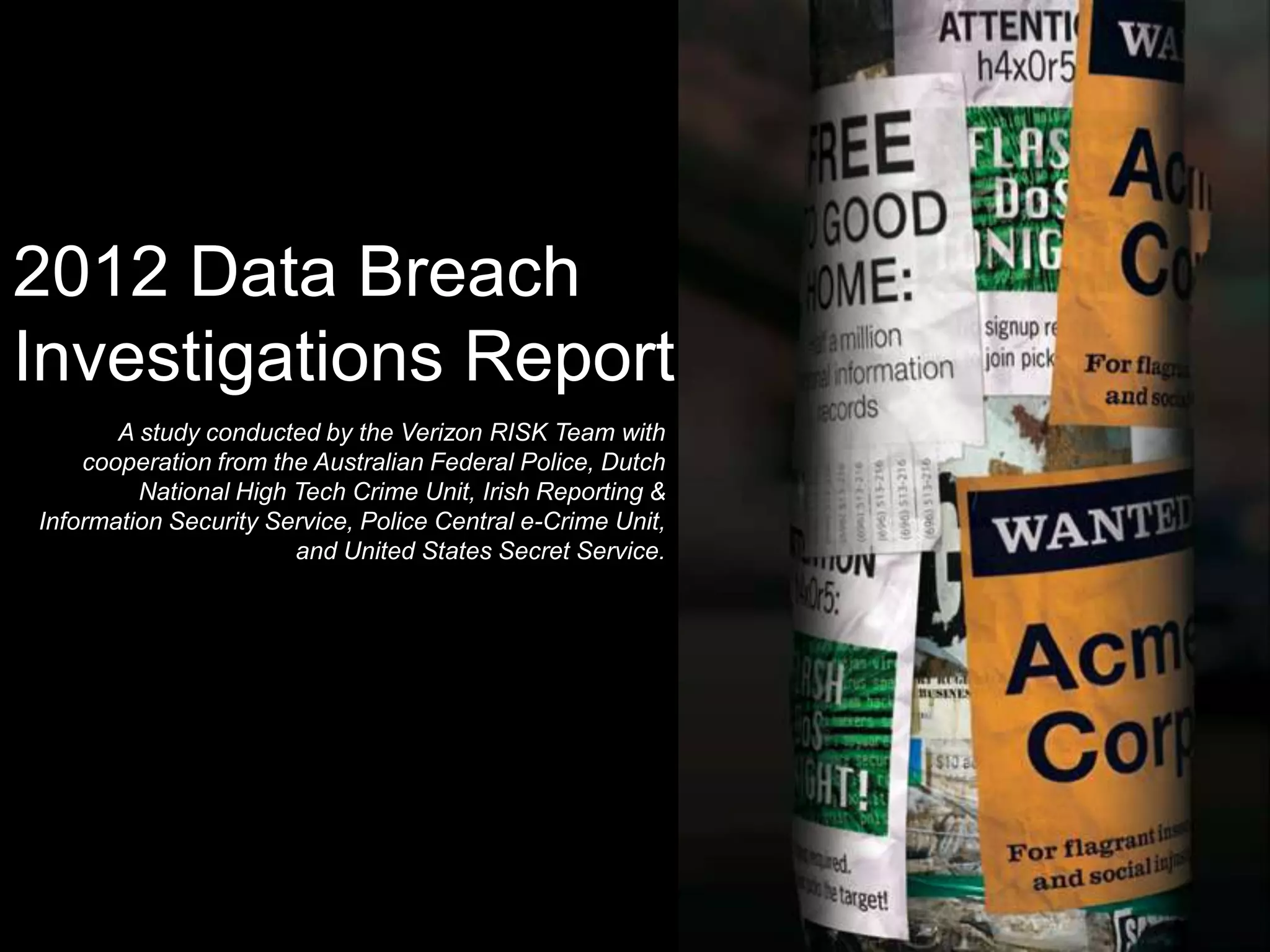 2012 Data Breach
Investigations Report
       A study conducted by the Verizon RISK Team with
    cooperation from the Australian Federal Police, Dutch
         National High Tech Crime Unit, Irish Reporting &
Information Security Service, Police Central e-Crime Unit,
                       and United States Secret Service.
 