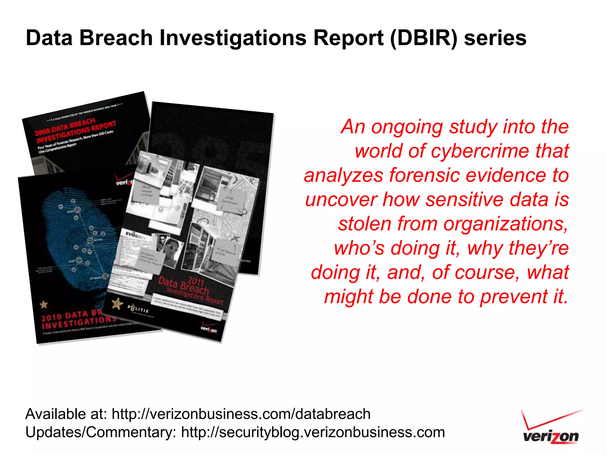 Data Breach Investigations Report (DBIR) series



                                           An ongoing study into the
                                             world of cybercrime that
                                       analyzes forensic evidence to
                                       uncover how sensitive data is
                                           stolen from organizations,
                                          who’s doing it, why they’re
                                        doing it, and, of course, what
                                         might be done to prevent it.




Available at: http://verizonbusiness.com/databreach
Updates/Commentary: http://securityblog.verizonbusiness.com
 