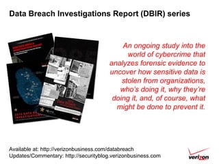 Data Breach Investigations Report (DBIR) series



                                           An ongoing study into the
                                             world of cybercrime that
                                       analyzes forensic evidence to
                                       uncover how sensitive data is
                                           stolen from organizations,
                                          who’s doing it, why they’re
                                        doing it, and, of course, what
                                         might be done to prevent it.




Available at: http://verizonbusiness.com/databreach
Updates/Commentary: http://securityblog.verizonbusiness.com
 