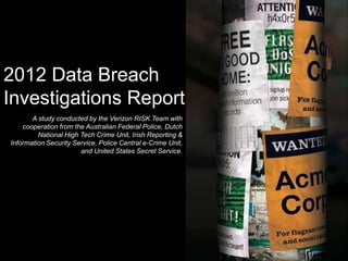 2012 Data Breach
Investigations Report
       A study conducted by the Verizon RISK Team with
    cooperation from the Australian Federal Police, Dutch
         National High Tech Crime Unit, Irish Reporting &
Information Security Service, Police Central e-Crime Unit,
                       and United States Secret Service.
 