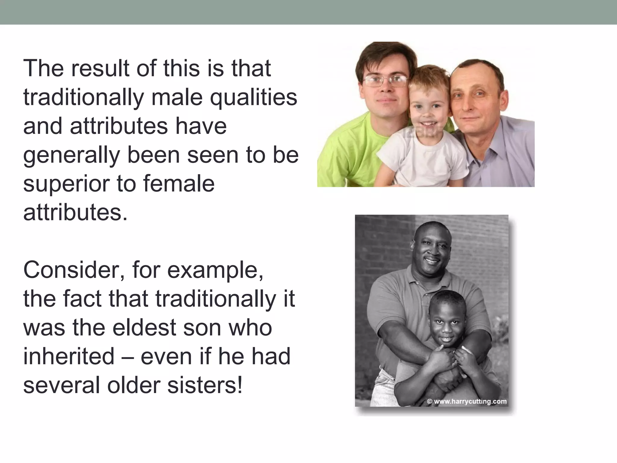 The result of this is that
traditionally male qualities
and attributes have
generally been seen to be
superior to female
attributes.

Consider, for example,
the fact that traditionally it
was the eldest son who
inherited – even if he had
several older sisters!
 