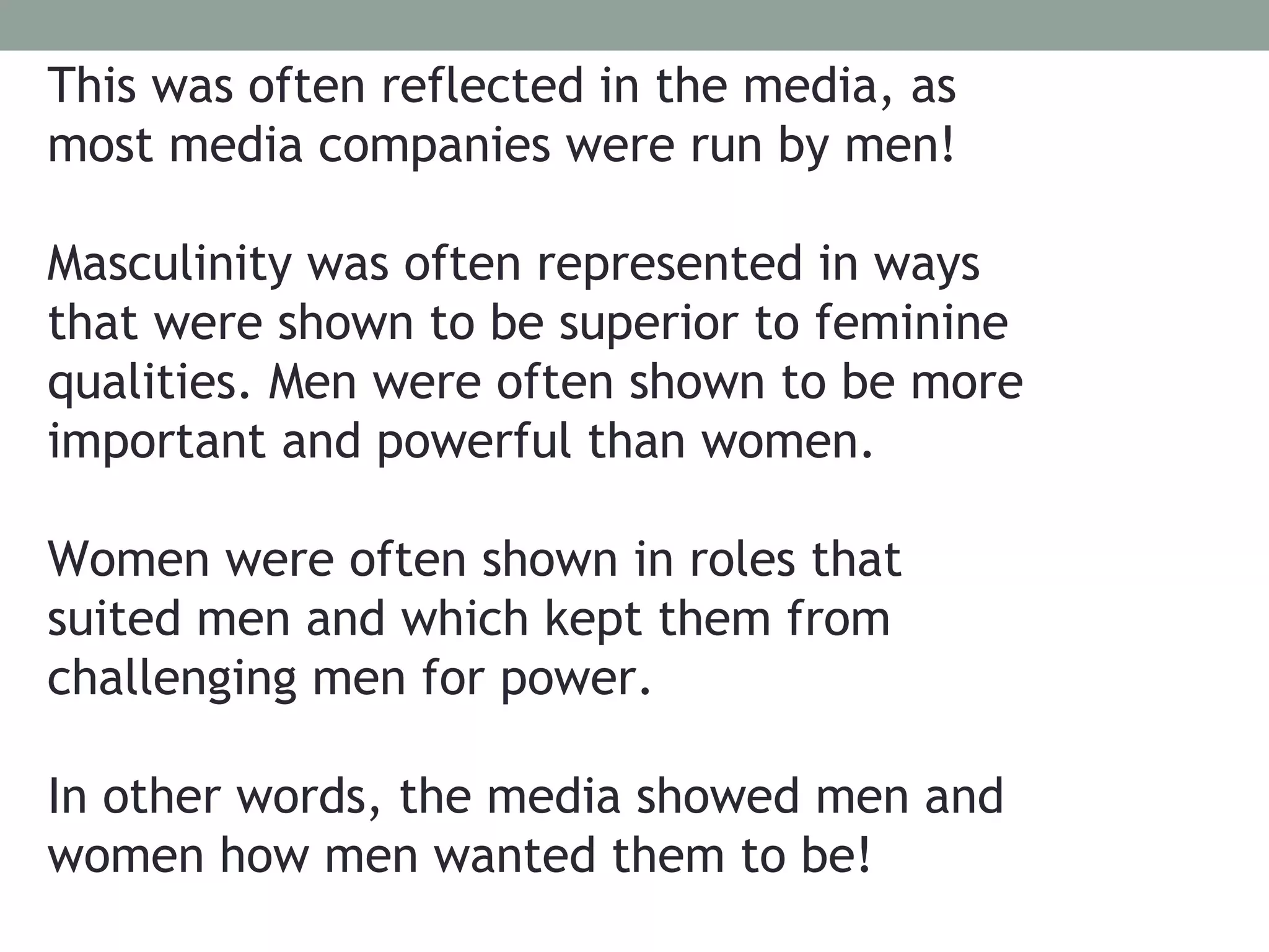 This was often reflected in the media, as
most media companies were run by men!

Masculinity was often represented in ways
that were shown to be superior to feminine
qualities. Men were often shown to be more
important and powerful than women.

Women were often shown in roles that
suited men and which kept them from
challenging men for power.

In other words, the media showed men and
women how men wanted them to be!
 