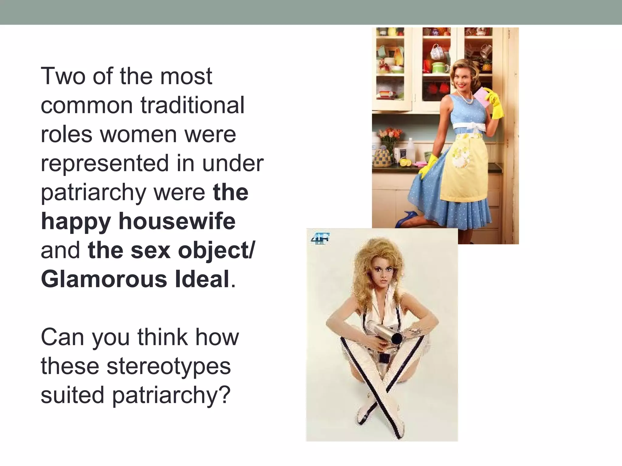 Two of the most
common traditional
roles women were
represented in under
patriarchy were the
happy housewife
and the sex object/
Glamorous Ideal.

Can you think how
these stereotypes
suited patriarchy?
 
