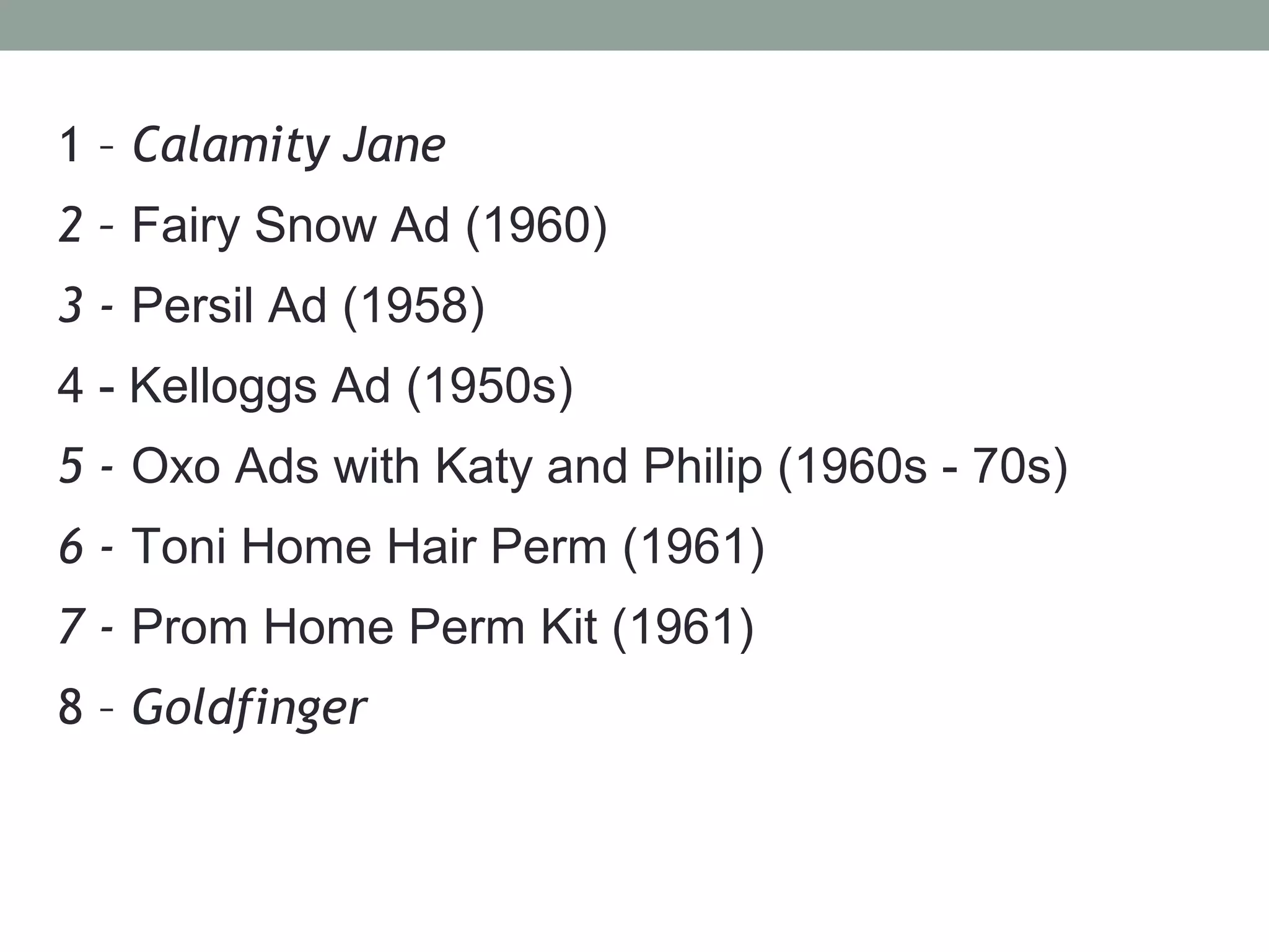 1 – Calamity Jane
2 – Fairy Snow Ad (1960)
3 - Persil Ad (1958)
4 - Kelloggs Ad (1950s)
5 - Oxo Ads with Katy and Philip (1960s - 70s)
6 - Toni Home Hair Perm (1961)
7 - Prom Home Perm Kit (1961)
8 – Goldfinger
 