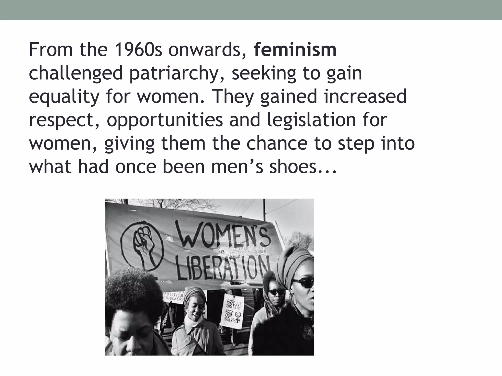 From the 1960s onwards, feminism
challenged patriarchy, seeking to gain
equality for women. They gained increased
respect, opportunities and legislation for
women, giving them the chance to step into
what had once been men’s shoes...
 