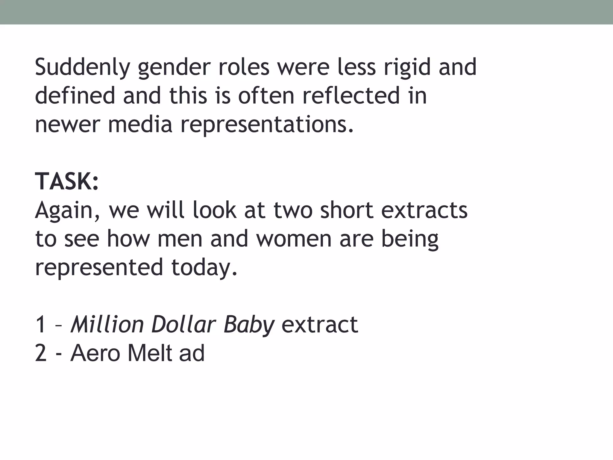 Suddenly gender roles were less rigid and
defined and this is often reflected in
newer media representations.

TASK:
Again, we will look at two short extracts
to see how men and women are being
represented today.

1 – Million Dollar Baby extract
2 - Aero Melt ad
 