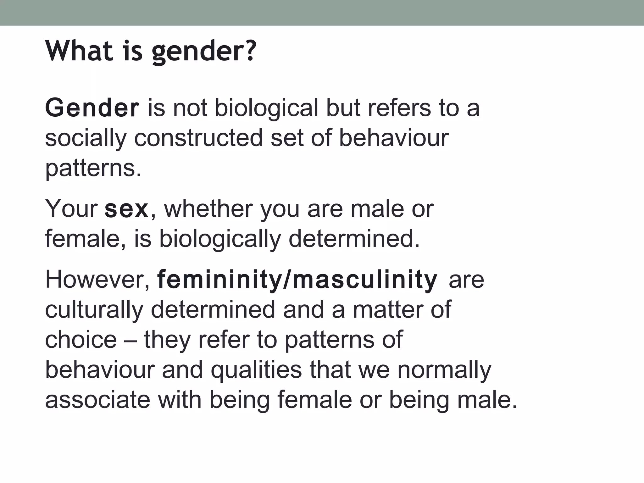 What is gender?
Gender is not biological but refers to a
socially constructed set of behaviour
patterns.
Your sex, whether you are male or
female, is biologically determined.
However, femininity/masculinity are
culturally determined and a matter of
choice – they refer to patterns of
behaviour and qualities that we normally
associate with being female or being male.
 