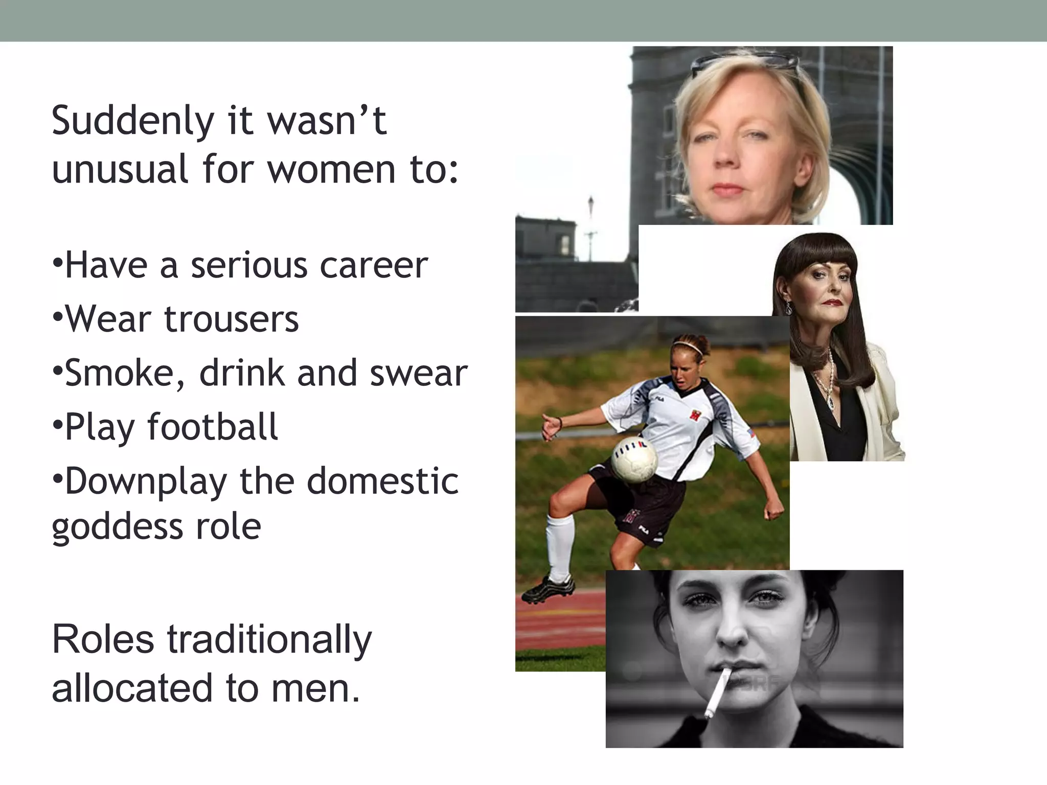 Suddenly it wasn’t
unusual for women to:

•Have a serious career
•Wear trousers
•Smoke, drink and swear
•Play football
•Downplay the domestic
goddess role


Roles traditionally
allocated to men.
 