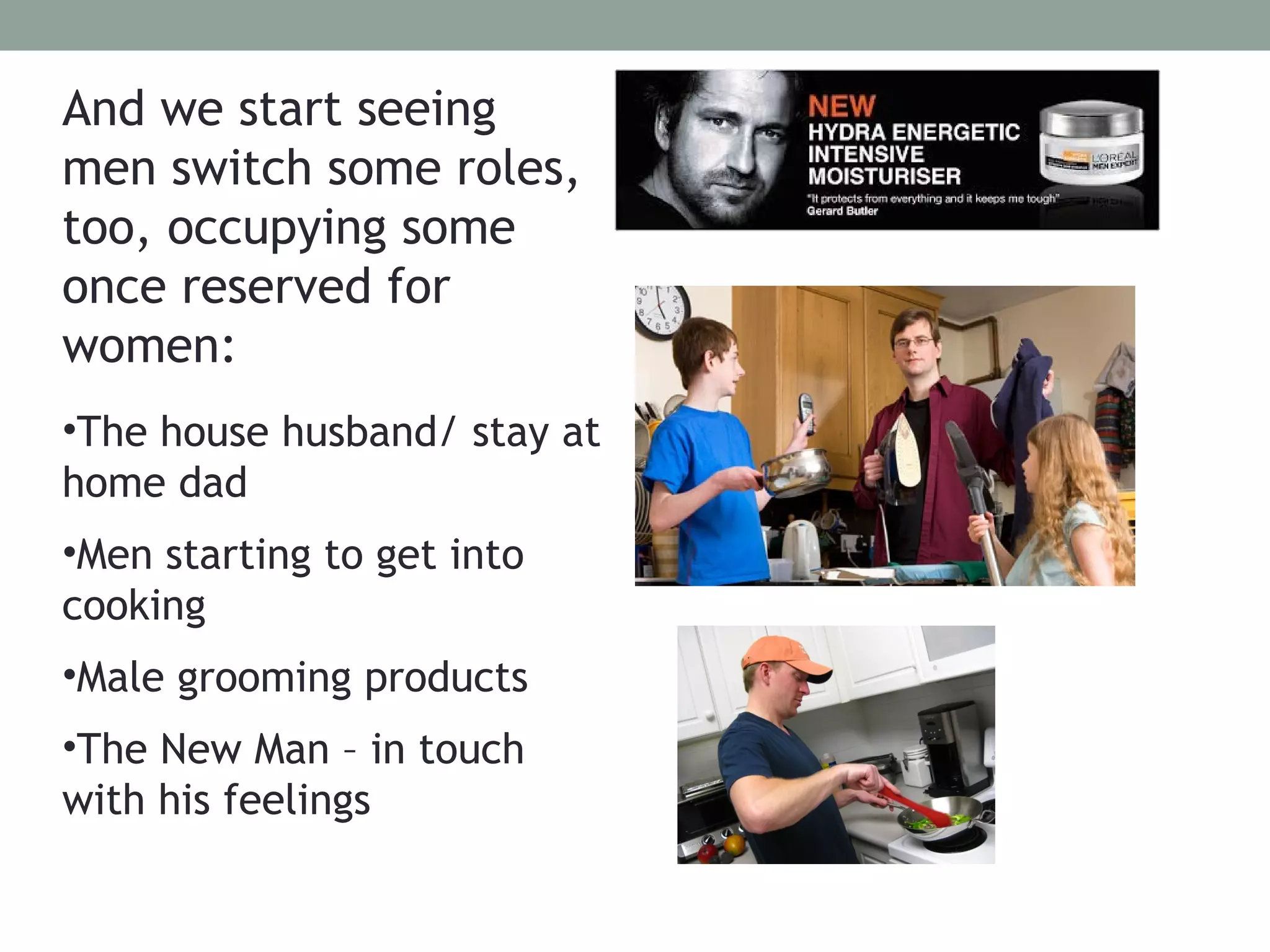 And we start seeing
men switch some roles,
too, occupying some
once reserved for
women:
•The house husband/ stay at
home dad
•Men starting to get into
cooking
•Male grooming products
•The New Man – in touch
with his feelings
 