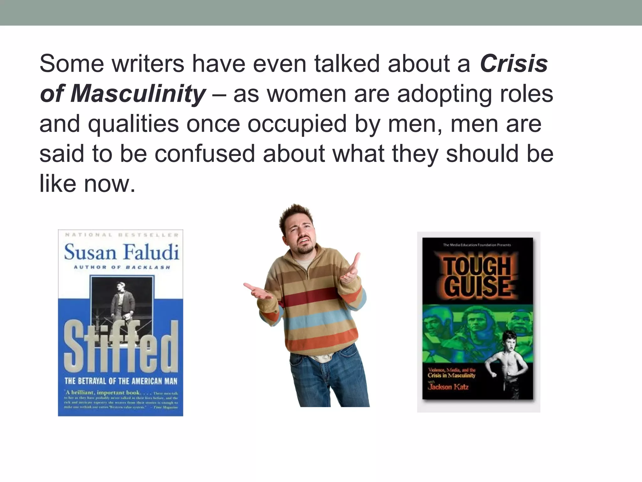 Some writers have even talked about a Crisis
of Masculinity – as women are adopting roles
and qualities once occupied by men, men are
said to be confused about what they should be
like now.
 