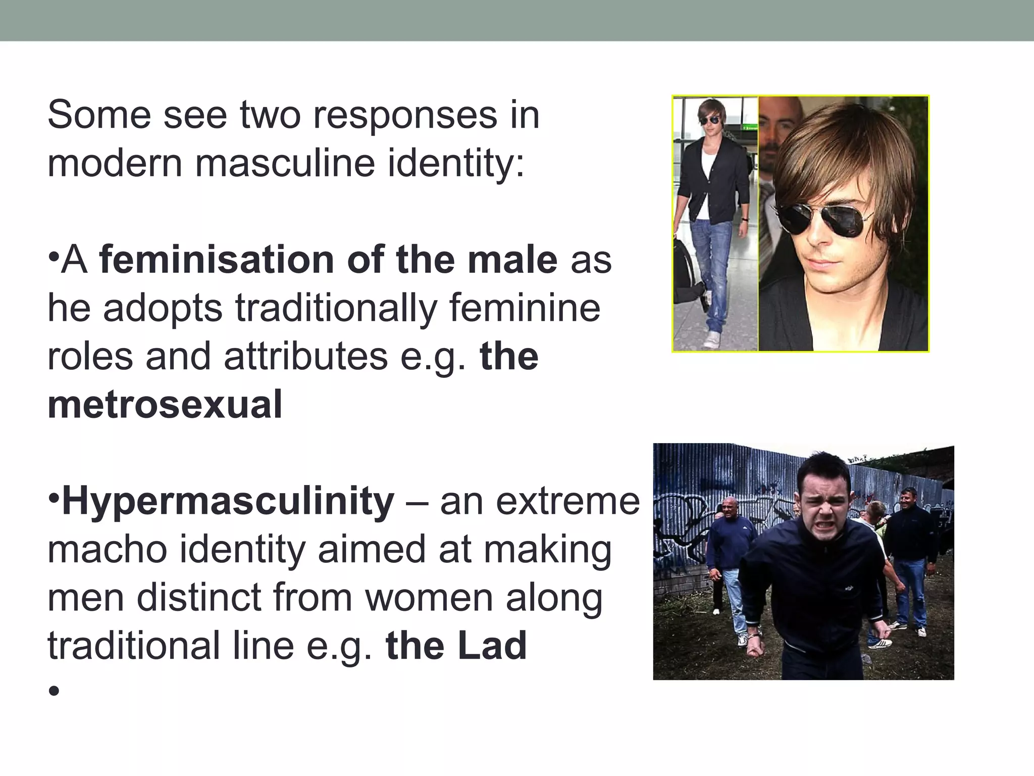 Some see two responses in
modern masculine identity:

•A feminisation of the male as
he adopts traditionally feminine
roles and attributes e.g. the
metrosexual

•Hypermasculinity – an extreme
macho identity aimed at making
men distinct from women along
traditional line e.g. the Lad
•
 