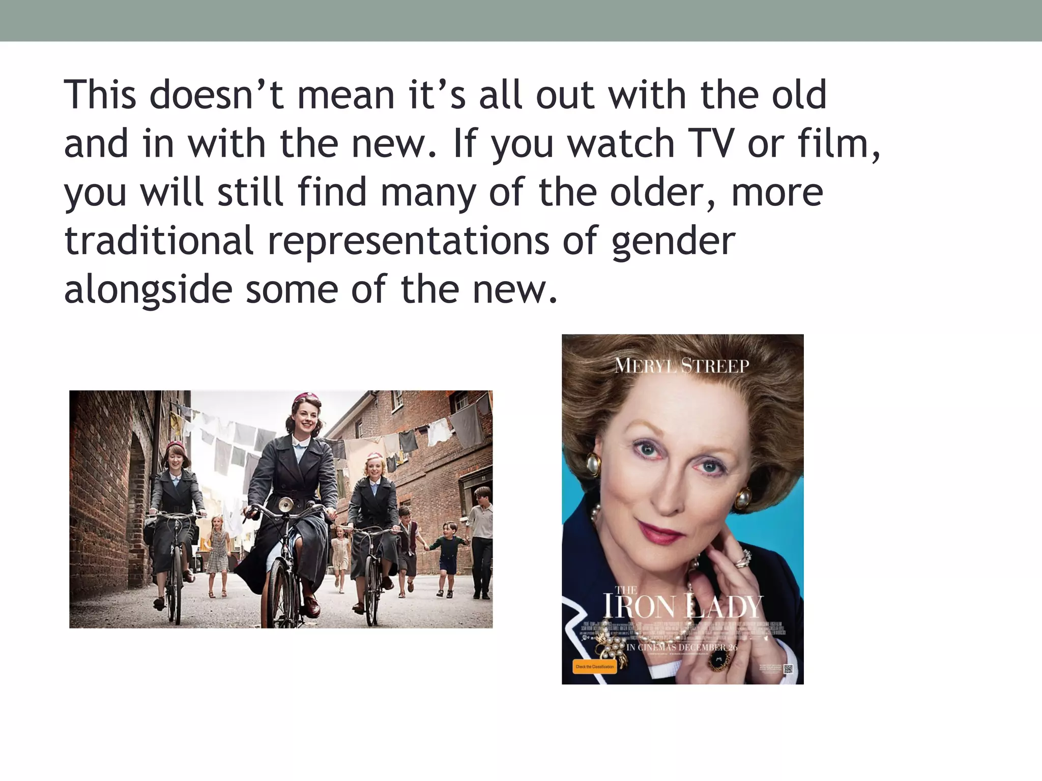 This doesn’t mean it’s all out with the old
and in with the new. If you watch TV or film,
you will still find many of the older, more
traditional representations of gender
alongside some of the new.
 