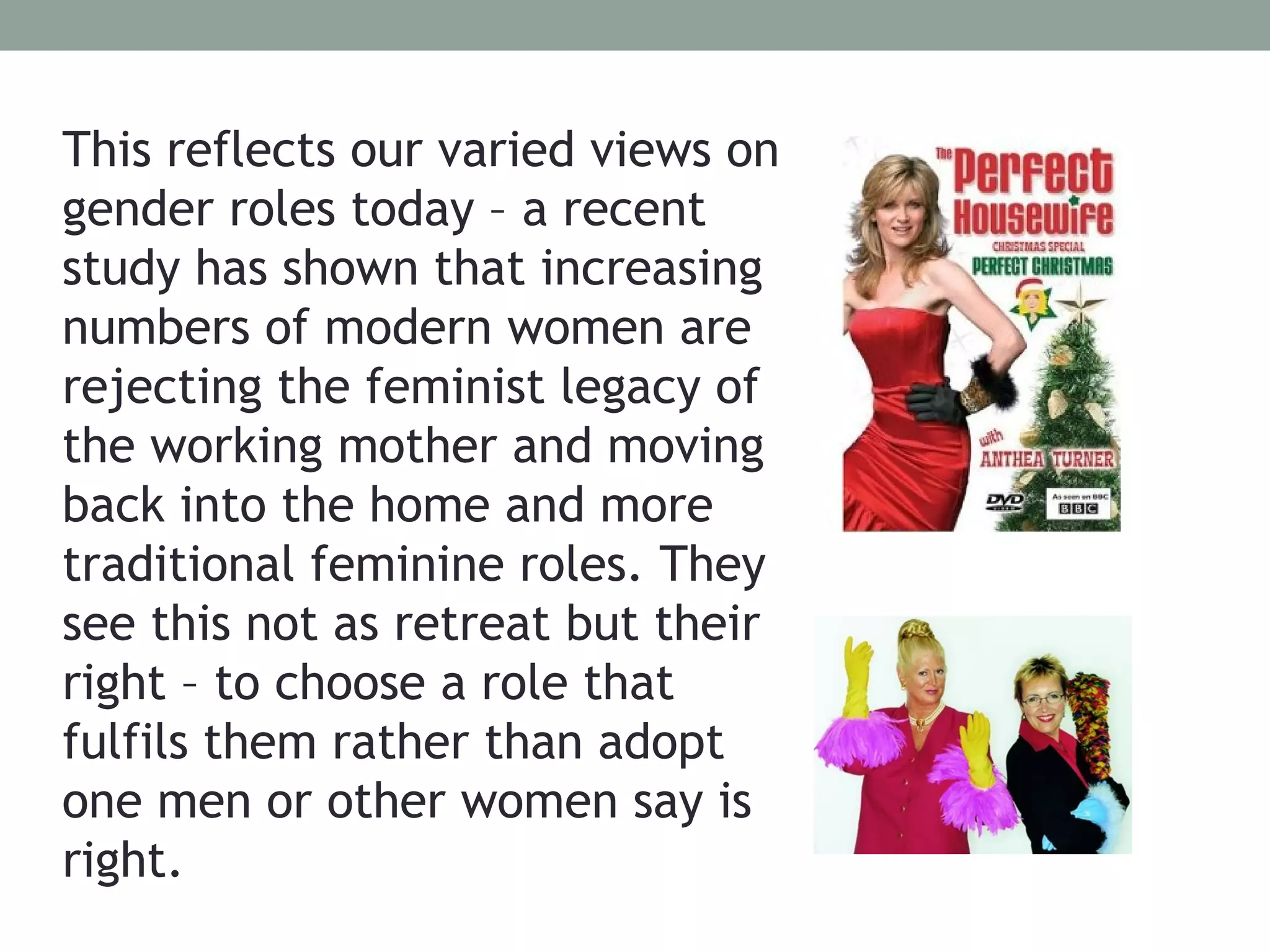 This reflects our varied views on
gender roles today – a recent
study has shown that increasing
numbers of modern women are
rejecting the feminist legacy of
the working mother and moving
back into the home and more
traditional feminine roles. They
see this not as retreat but their
right – to choose a role that
fulfils them rather than adopt
one men or other women say is
right.
 