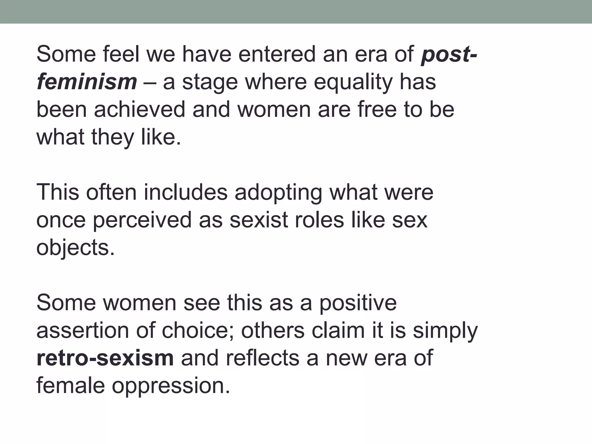 Some feel we have entered an era of post-
feminism – a stage where equality has
been achieved and women are free to be
what they like.

This often includes adopting what were
once perceived as sexist roles like sex
objects.

Some women see this as a positive
assertion of choice; others claim it is simply
retro-sexism and reflects a new era of
female oppression.
 