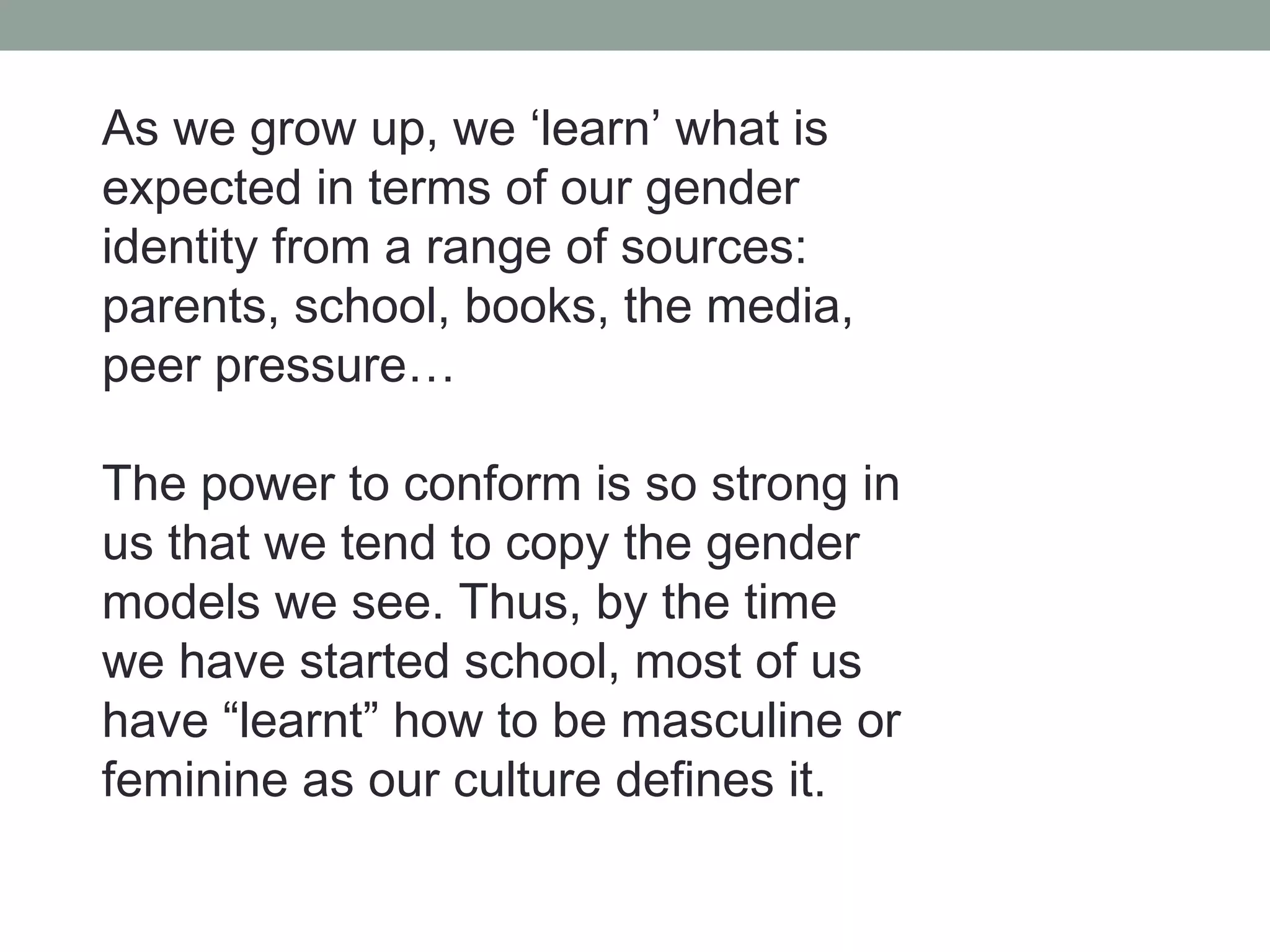 As we grow up, we ‘learn’ what is
expected in terms of our gender
identity from a range of sources:
parents, school, books, the media,
peer pressure…

The power to conform is so strong in
us that we tend to copy the gender
models we see. Thus, by the time
we have started school, most of us
have “learnt” how to be masculine or
feminine as our culture defines it.
 