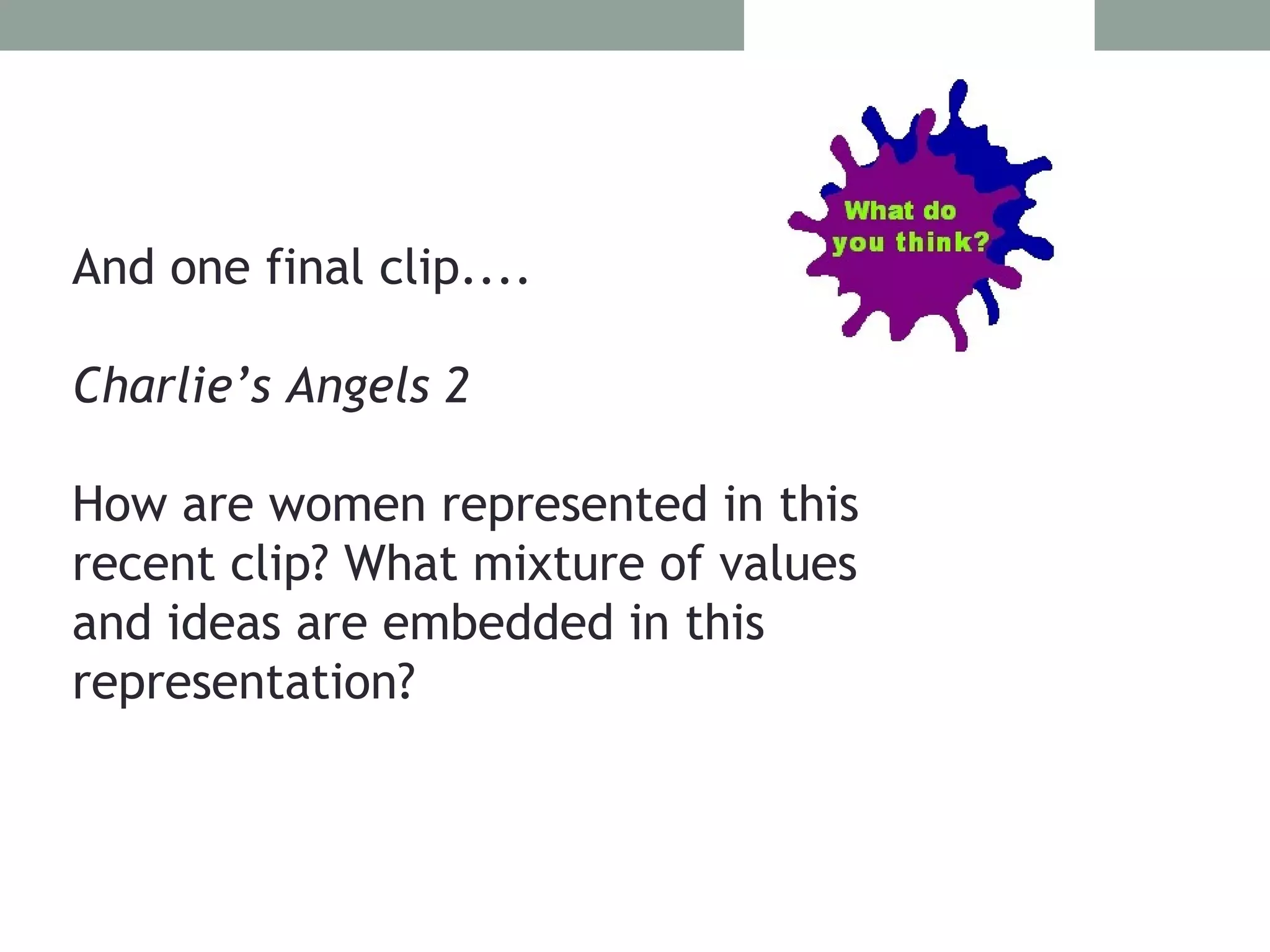 And one final clip....

Charlie’s Angels 2

How are women represented in this
recent clip? What mixture of values
and ideas are embedded in this
representation?
 