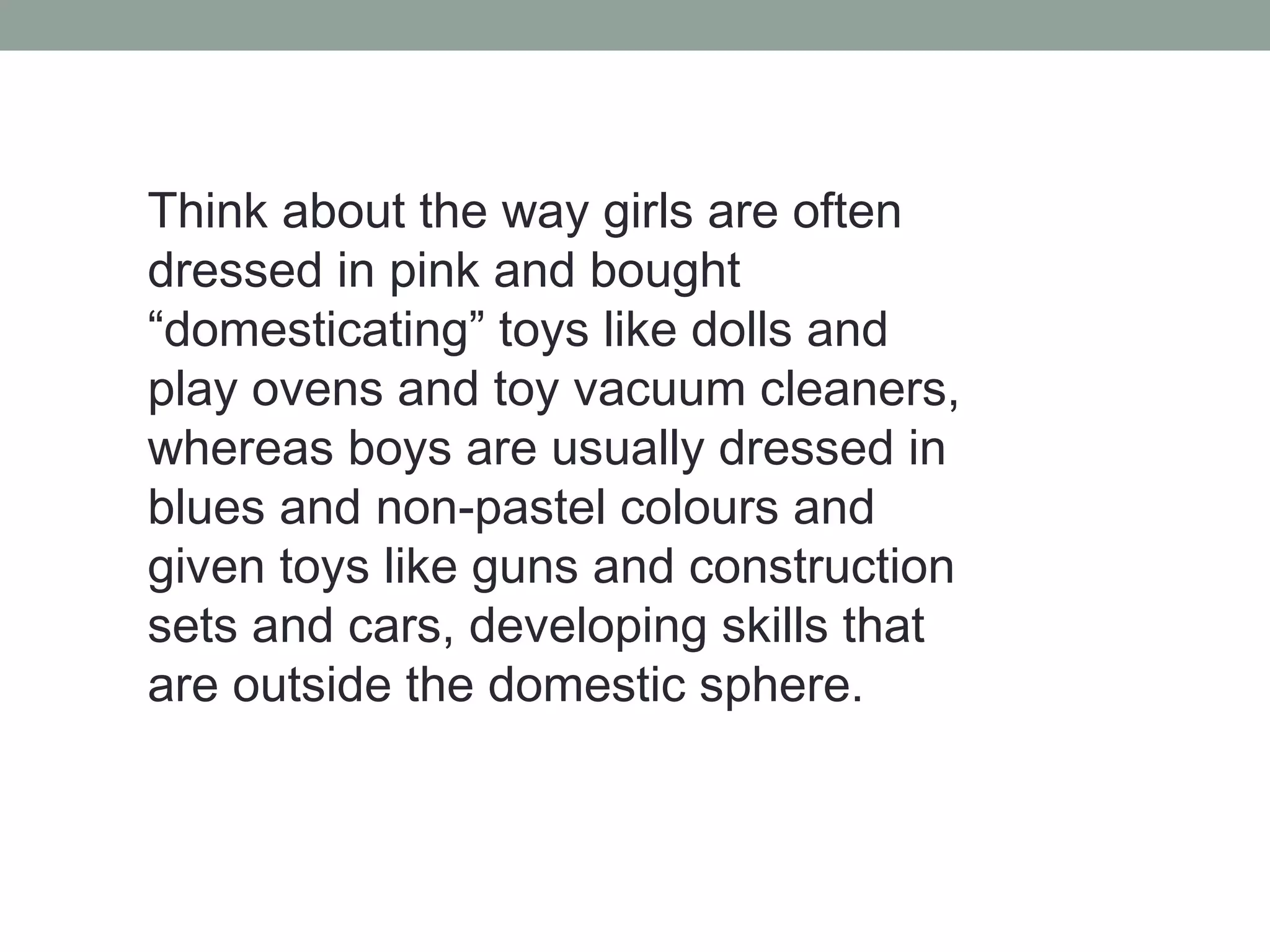 Think about the way girls are often
dressed in pink and bought
“domesticating” toys like dolls and
play ovens and toy vacuum cleaners,
whereas boys are usually dressed in
blues and non-pastel colours and
given toys like guns and construction
sets and cars, developing skills that
are outside the domestic sphere.
 