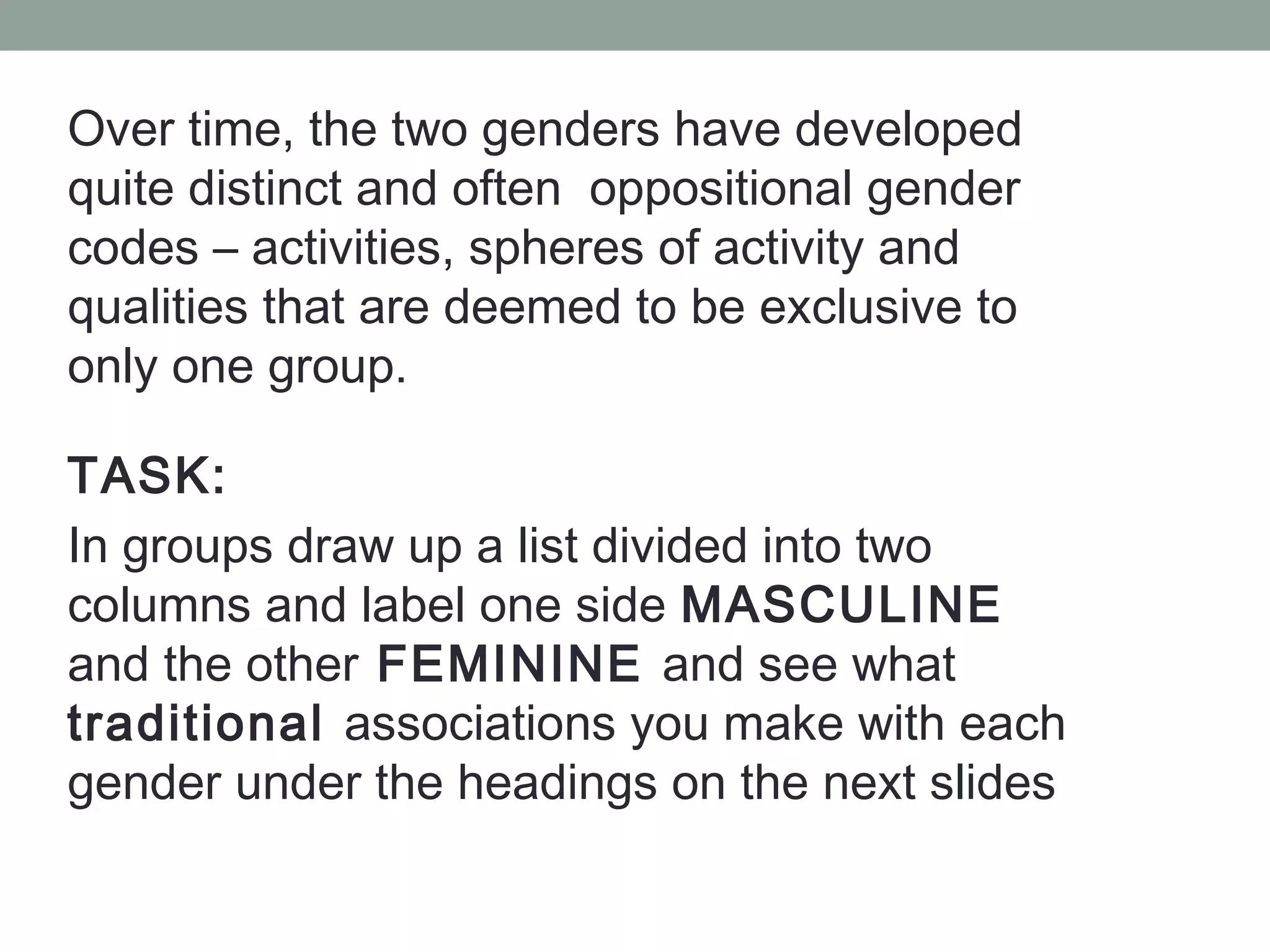 Over time, the two genders have developed
quite distinct and often oppositional gender
codes – activities, spheres of activity and
qualities that are deemed to be exclusive to
only one group.

TASK:
In groups draw up a list divided into two
columns and label one side MASCULINE
and the other FEMININE and see what
traditional associations you make with each
gender under the headings on the next slides
 