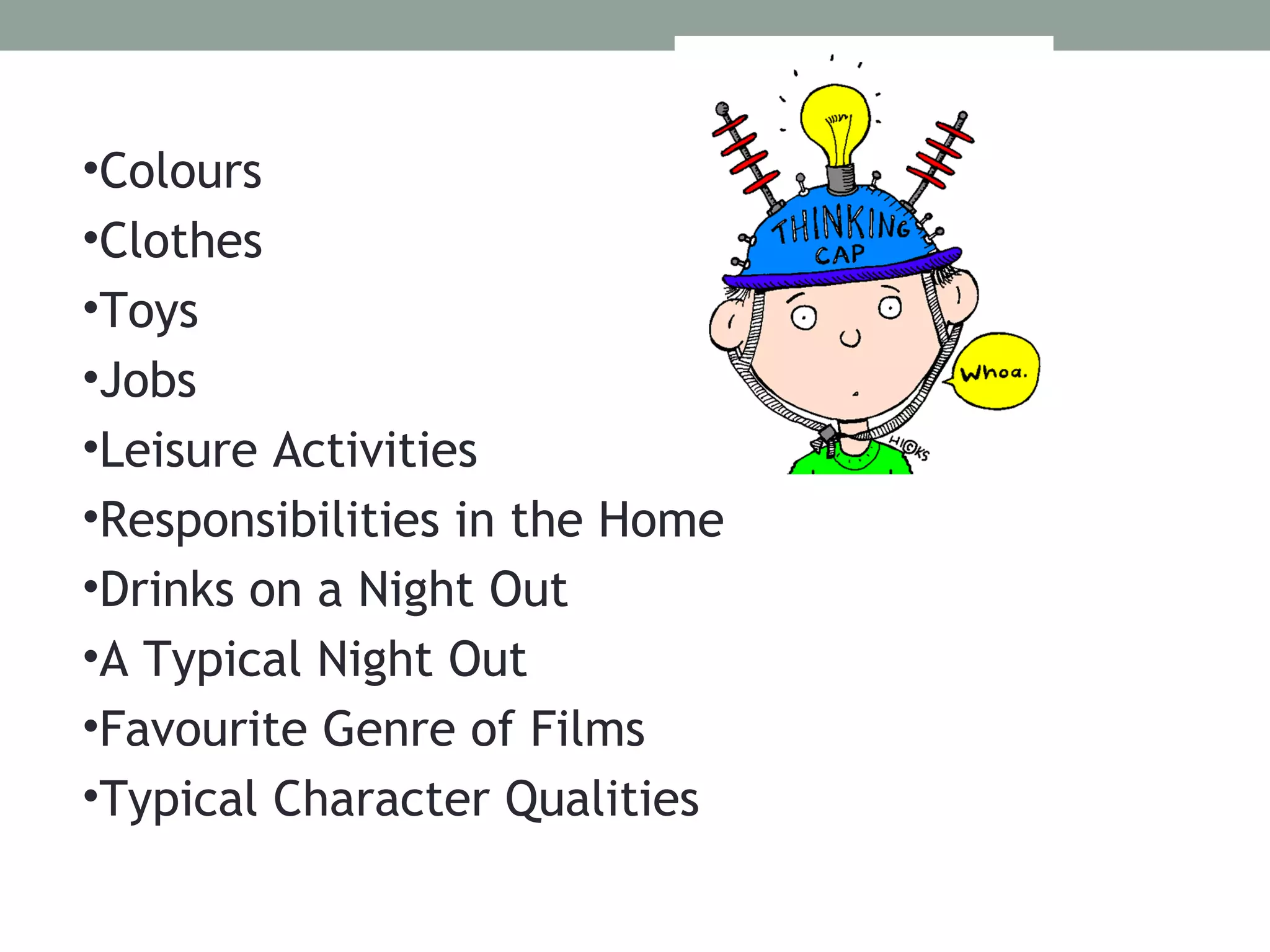 •Colours
•Clothes
•Toys
•Jobs
•Leisure Activities
•Responsibilities in the Home
•Drinks on a Night Out
•A Typical Night Out
•Favourite Genre of Films
•Typical Character Qualities
 