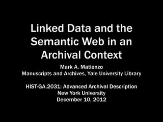 Linked Data and the
   Semantic Web in an
     Archival Context
              Mark A. Matienzo
Manuscripts and Archives, Yale University Library

 HIST-GA.2031: Advanced Archival Description
            New York University
            December 10, 2012
 