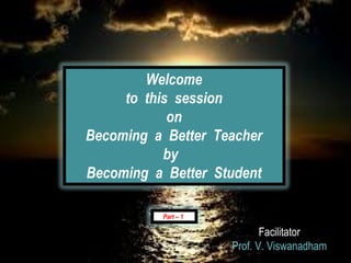 Welcome
     to this session
            on
Becoming a Better Teacher
           by
Becoming a Better Student

          Part – 1

                            Facilitator
                     Prof. V. Viswanadham
 