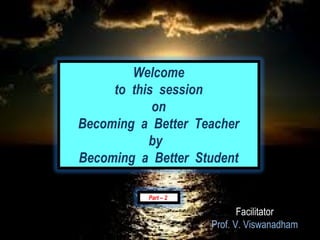 Welcome
     to this session
            on
Becoming a Better Teacher
           by
Becoming a Better Student

          Part – 2

                            Facilitator
                     Prof. V. Viswanadham
 