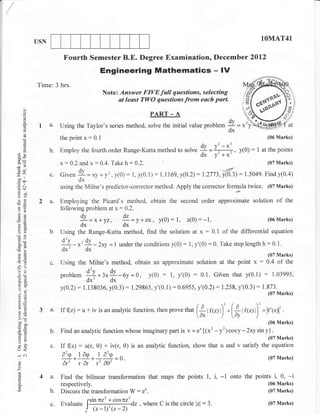 USN                                                                                                                           1OMAT4l

                          Fourth Semester B.E. Degree Examination, December 2012
                                               Engineering Mathematics - l/
            Time: 3 hrs.
                                               Note: Answer FIYE full questions, selecting
                                                     at least TWO questions from each part.
      o
      o
      (f                                                              PART _ A                                                                       /st
                                                                                                                                                     4,/.'.

                                                                                                                  $ = *')
      g
             la.        Using the Taylor's series method, solve the initial value             probf.-
                                                                                                                  dx
      0)
                        the point      x: 0.1                                                                                               (06 Marks)
                                                                                             Ol                                     : I
      ()
      !            b.   Employ the fourth order Runge-Kutta method to solve                               '"'r,
                                                                                                      =", +x'               y(0)          atthe points
(jX                                                                                                     Y"
bo-
                        x:      O.2and x   :   O.4.Take h    :0.2.                                                                          (07 Marks)
                                     dy                                                                           i_ :
                                     a = xv + v-, y(0) :
d9
7n                 c.   Given                                1,   y(0.1)   :1.1169,y(0.2):   1.2773, y(0.3)                      1.5049. Find y(0.4)
ool
troo                                 dx
.=    c.l               using the Milne's predictor-corrector method. Apply the corrector formula                                 twice.    (07 Marks)
gil
oE
FO           2a.        Employing the Picard's method, obtain the second order approximate solution                                             of       the
                        following problem at x : 0.2.
-P



                                      dv
                                      Z=x*yz,   dz
                                               11-y+zx) y(0):1, z(0):-1.                                  (06 Marks)
 AP                                   dx       dx
 oc)               b.   Using the Runge-Kutta method, find the solution at x : 0.1 of the differential equation
 GO
 50i
                         d'v , dv
                        +- x'-' -2xy =1 underthe conditions y(0): 1, y'(0):0. Take step lengthh:0.1.
                         dx' dx
 .G                                                                                                       (07 Marks)
                        Using the Milne's method, obtain an approximate solution at the point x        : 0.4 of the
                        problem q*:*9                     y(0) : 1, y'(0) : 0.1. GiVen that y(0.1) : 1.03995,
 LO


 o-A                    '        dx' dx -6y=0,
                        y(0.2): 1.138036, y(0.3) : 1.29865, y'(0.1) : 0.6955, y'(0.2): 1.258, y'(0.3) : ,.tli*".u,
 9.Y
 otE
 LO          3a.        If (z)       : u * iv is an anatyric tunction, then prove *" (*           I   r(r)   l)   -r         |   r(r) l) = ['1,;l'   .

>.:                                                                                                                    [*
bo-
cao                                                                                                                                         (06 Marks)
6=
oB                 b.   Findananalyicfunctionwhoseimaginarypartis                    v=€*{(*'-y')cosy-2xysiny}.
tr>                                                                                                                                         (07 Marks)
 =o
 o
t<
                   c. If (z) :          u(r, 0) + iv(r, 0) is an analytic function, show that u and v satisfy the equation
                        a2rAta2
: c.i                   o(D-r to(D I oo
                        ------..1-f                     ll                                                                                  (07 Marks)
                                                    =
 o
 o                       or -----l- -------.1-
                            tor r oo
Z
             4a.        Find the bilinear transformation that maps the points 1,                        i, -1 onto the points i, 0, -i
 o
                        respectively.                                                                                                       (06 Marks)
                   b.                            W: e'.
                        Discuss the transformation                                                                                          (07 Marks)

                        Evaluate lstn 'TZ' ]
                                             cosgiz where c is the circle
                   c.                               ,                     lzl:3.                                                            (07 Marks)
                                ! tr-t')(z-2)
 