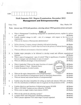 I
                    USN                                                                                              06AL61


                                  Sixth Semester B.E. Degree Examination, December 2Ol2
                                                Management and Entrepreneurship
              ci
              (,)

              o     Time: 3 hrs.                                                                          Max. Marks:100
              Co
              !


                     Note: Answer any FIVEfull questions, selecting atleast Tl,l/O questionsfrom each part.
              o                                                         PART. A
              o
              !
                     la.        What is Management? Considering management as operational process, explain its various
        oX                                                                                                          (08 Marks)
                                sub   - processes.
                           b.   Explain required change    in skill - mix of a manager, with respect to his level in        an
        6e                      organization.                                                                       (08 Marks)
    !
        col                     What are the features of Bureaucratic administration?                               (04 Marks)
        =oa
    .= Gl
     6S
        9di,         2a.      Dehne planning. Compare strategic planning with tactical planning.                  (06 Marks)
        o=                 b. What is rational decision? Explain steps involved in the process of rational decision making.
    -O
    =ts                                                                                                           (08 Marks)
                           c. What are different environments of decision making?                                 (06 Marks)

        a:

        oo)          3a.        Explain major principles to be followed to develop sound and efficient organuational
                                structure.                                                                    (08 Marks)
        o0c                b.   What is span of management / span of control? What is significance of number of relations
        cg(3
                                between manager and subordinates in span of control?                          (06 Marks)

    !(!
        >cl
                           c.   What are different advantages of decentrahzation?                             (06 Marks)

    -o
     OE              4a.        What is leadership? What are the major functions of a leader?$                      (08 Marks)
        :9                 b.   Explain Maslow's Need - Hierarchy theory.                                           (08 Marks)
        o!w
        (.) j              c.   Explain the purpose of control system.                                              (04 Marks)

        o=
        t- ti                                                         PART - B
        !o
        )E
                     5a.      What are the major characteristics of an entrepreneurship?                            (08 Marks)
        v,                 b. Give the classification of entrepreneurs based on functional characteristics.         (04 Marks)
        ^:
        bo'
        aoo                c. What are internal and external barriers of entrepreneurship?                          (08 Marks)
        iu=
        so
        =o
        VL
                           a.   Explain using flowchart, formalities for setting up small scale industry (SSI) unit. (10 Marks)
    tr<
                           b.   Give the classification of different state level agencies for the promotion of SSI. (10 Marks)

    -N
        O
                           a. Explain objectives and functions of infrastructure agency KIADB.                      (08 Marks)
                           b. What is TECSOK? Explain services offered by TECSOK.                                   (08 Marks)
    Z
                           c. Write a note on single window load scheme of KSFC.                                    (04 Marks)
        o
                           a. What are the criteria for selecting a project?                                        (08 Marks)
                           b. Compare PERT and CPM project scheduling techniques.                                   (08 Marks)
                           c. What is project appraisal? Give main stages of project appraisal.                     (04 Marks)




                     vl
 