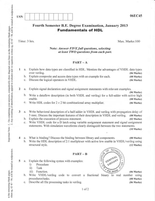 o
      o
      (J
      !s




      (d    USN                                                                                                06EC45
       ()
      ,-
      a,)
      r
 3e                       Fourth Semester B.E. Degree Examination, January 2Ol3
                                                Fundamentals of HDL
 69
6
      ll
 bo
 coo
.= a.l      Time: 3 hrs.                                                                             Max. Marks:100
 o :i{
 oi
 FO
                                         Note: Answer FIVEfull questions, selecting
                                               at least TWO questions from each part.
 o;
 Es
 6=
                                                             PART _ A
 o(J
 coo
 botr        I a. Explain how data types are classified in HDL. Mention the advantages of VHDL data types
                       over verilog.                                                                           (06 Marks)
>P
6-                b.   Explain composite and access data types with an example for each.                       (08 Marks)

-4 .)
                  c.   Discuss the logical operators in VHDL.                                                  (06 Marks)
 6 .!J
o5-          2 a.      Explain signal declaration and signal assignment statements with relavant examples.
o"
oi                                                                                                             (06 Marks)
?.Y
6:             b.      Write a dataflow description (in both VHDL and verilog) for a full-adder with active high
'a lE                  enable.                                                                                 (08 Marks)
LO                c.   Write HDL codes for 2 x 2 bit combinational array multiplier.                           (06 Marks)
=+ .=
 :i ,.
 b0o
 ibo
'nE
 6:.=
 *o
                  a.   Write behavioral description of a half-adder in VHDL and verilog with propagation delay of
tr>                    5 nsec. Discuss the important features of their description in VHDL and verilog. (0s Marks)
5"
=o
                  b.   Explain the execution of process statement.                                      (02 Marks)
o<                c.   Write VHDL code for a D latch using variable assignment statement and signal assignment
-i 6i
                       statements. With simulation waveforms clearly distinguish between the two statements.
0)
                                                                                                               (10 Marks)
z
o            4a.       What is binding? Discuss the binding between library and components.            (08 Marks)
                  b.   Write the HDL description of 2:l mutliplexer with active low enable in VHDl/verilog using
                       structural style.                                                               (12 Marks)
      d
      o
      o
      (d
      !
      a
                                                             PART _ B

             5 a. Explain the following syntax with examples:
                  i) Procedure
      Cd

      ()
      C)
      !           i0 Task
Eg                iii) Function.                                                                               (06 Marks)
               b. Write VHDl/verilog code to convert a                     fractional binary   to   real   number using
6v                     procedures/tasks.                                                                       (08 Marks)
oo'
-€
                  c.   Describe all file processing tasks in verilog.                                          (06 Marks)
.=N
 (i<f,
 Nbo                                                                    I of2
 Eq)
 oi
-E !l
 