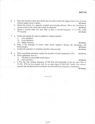 06E,C46



6 a.       Draw the circuits to show how diodes may be used to select the trigger points of an inverting
           Schmitt trigger circuit. Explain.                                                  (06 Marks)
      b.   Sketch the circuit of a capacitor coupled zero-crossing detector. Show the waveforms at
           various points in the circuit and explain its operation.                           (08 Marks)
      c.   Design a second order low pass filter to have a cut-off frequency of 1.5 kHz, using
           741 op-amp.                                                                        (06 Marks)

la.        Define and explain the terms as applied to voltage regulator:
           i)    Line regulation
           ii)   Load regulation
           iii) Ripple rejection.                                                (06 Marks)
           What is the principle of switch mode power supplies? Discuss the advantages and
           disadvantages.                                                                    (08 Marks)
      c.   Explain the operation of switching regulatbr using op-amp.                        (06 Marks)

8a.        With a neat block schematic, explain the operation of each component in   PLL.    (08 Marks)
      b.   Write explanatory note on :
           i) 555 timer as monostable multivibrator
           ii)    A./D converters.                                                           (10 Marks)
      c. A PLL has free running frequency of 500 kHz and bandwidth of the low pass filter is
           10 kHz. Will the loop acquire lock for an input signal of 600 kHz? Justifr your answer.
           Assume that the phase detector produces sum and difference ilequency components.
                                                                                         (02 Marks)




                                                ,6{<**{<




                                                 2   of2
 