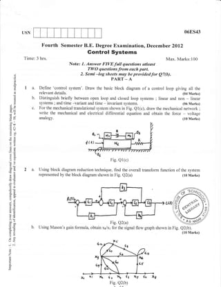 USN                                                                                             06ES43


                          Fourth      Semester B.E. Degree Examination, Decemb er 2012
                                                    Gontrol Systems
             Time: 3 hrs.                                                                       Max. Marks:100
                                          Note: 1. Answer FIVEfull questions atleast
                                                    TWO questionsfrom eoch part.
       q)                                      2. Semi -log sheets may be providedfor Q7(b).
       o
       o                                                       PART _ A
              la.        Define 'control system'. Draw the basic block diagram of a control loop giving all the
                         relevant   details.                                                                (04 Marks)
       (.)
       (!           b.   Distinguish briefly between open loop and closed loop systems ; linear and non - linear
                         systems ; and time -variant and time - invariant systems.
       (.)
                                                                                                         (06 Marks)
 3e                 c.   For the mechanical translational system shown in Fig. Ql(c), draw the mechanical network ;
-y, .
                         write the mechanical and electrical differential equation and obtain the force - voltage
 6v
-.o
                         analogy.                                                                           (to Marks)
 o0    I

 troo
.= a-l

Eil
o=
so

a2
6=

oO                                                               Fig. Q1(c)
aoi          2 a.        Using block diagram reduction technique, find the overall transform function of the system
26                       represented by the block diagram shown in Fig. Q2(a)                             (10 Marks)
E6
-?o
 or=
o.E
o.'
(.) .i
;o
@=
aLE
GE
LO
                                                                                                            .ss
5.v
>,h
oo --                                                           Fig. Q2(a)
Eil}
o=                  b.   Using Mason's gain formula, obtain 4/x1 for the signal flow graph shown in Fig.
go
F>
Xo
v!
                                                                                                           lr,JoJ;.u.,
o
L,)<
-61
o
o
z
o



                                                           2t4 4t n       (t L7    fu
                                                                 Fig. Q2(b)
 
