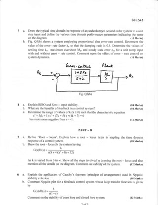06ES43


3a.      Draw the typical time domain in response of an underdamped second order system to a unit
         step input and define the various time domain performance parameters indicating the same
         on the diagram.                                                                   (10 Marks)
    b.   Fig. Q3(b) shows a system employing proportional plus error-rate control. Determent the
         value of the error- rate factor k. so that the damping ratio is 0.5. Determine the values of
         settling time kr, maximum overshoot Mp, and steady state error e* for a unit ramp input
         with and without effor - rate control. Comment upon the effect of error - rate control on
         system   dynamics.                                                                      (10 Marks)


                                         frr*tr. bjtA*                    ?la^*,




                                                   Fig. Q3(b)


4 a. Explain BIBO andZerc - input stability.                                                     (04 Marks)
  b. What are the benefits of feedback in a control system?                                      (04 Marks)
  c. Determine the range of values of k (k > 0) such that the characteristic equation
         s3 + 31k +   s2 + (7k + 5) s +(4k + 7) :6
                        1,1
      has roots more negative than s : - l.                                                      (12 Marks)



                                                   PART _ B

5a.      Define 'Root   -     locus'. Explain how a root     -   locus helps   in stapling the time domain
         response of a control   system.                                                         (08 Marks)
   b.    Draw the root - locus fo the system having
             G(s)H(s) =
                            s(S+4)(s2 +8s+32)

         As k is varied from 0 to co. Show all the steps involved in drawing the root - locus and also
         mention all the details on the diagram. Comment on stability of the system.        (12 Nlarks)



6 a.     Explain the application of Cauchy's theorem (principle of arrangement) used in Nyquist
         stability criterion.                                                            (08 Marks)
   b.    Construct Nyquist plot for a feedback control system whose loop transfer function is given
         by
             G(s)sH(s) =
                        s(l - s)
         Comment on the stability of open loop and closed loop system.                           (12 Marks)

                                                      ) nf   2
 