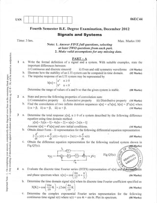 USN                                                                                              06E,C44


                         Fourth Semester B.E. Degree Examination, Decemb er                          2O1.2
                                                Signals and Systems
            Time: 3 hrs.                                                                  Max. Marks:100
                                         Note: l. Answer FIVEfull questions, selecting
                                                 at least TWO questions from each part.
      d
                                              2. Make vslid assumptions for any missing data.
      o
      o
      I
      o-                                                 PART _ A
             I a.      Write the formal definition of a signal and a system. With suitable examples, state the
                       important differences between:
      :
      (.)              i) Continuous and discrete sinusoid ii) Even and odd symmetry waveforms (10 Marks)
      0)
                  b.   Illustrate how the stability of an LTI system can be computed in time domain. (02 Marks)
oX                c.   The impulse response of an LTI system may be represented by
                                              (" n>0.
fn
                                         hlnt=la
;ir
 EOO
                                               [u'   n<o
(o+
                       Determine the range of values of a and b so that the given system is   stable.       (08 Marks)
:-    OO
Y6l
()tr
s(.)
            2 a.       State and prove the following properties of convolution sum:
                       i) Commutative property ii) Associative property iii) Distributive property (10 Marks)
                  b.   Find the convolution of two infinite duration sequences x[n]: crnu[n], h[n]: F"u[n] when
                       i) a > 0, ii) o: B, iii) a < B.                                                (lo Marks)
a=

oO
(00         3 a.       Determine the total response y[n], n > 0 of a system described by the following difference
 ooc                   equation using time domain method:
.8(g
                          ylnl - 3yln - 1l - ay[n - 2] = x[n] + 2x[n - 1]
                       Assume x[n] : 4'u[n] and zero initial conditions.
-cd
E(!                                                                                                         (10 Marks)
2a                b.   Obtain direct Form - II representation for the following differential equation representation
OE

o-A                        z$vf tl+ 4*y(t)      + 6y(t) = 2x(t) +   o$*ttl                                 (05 Marks)
tro
oj                c.   Obtain the difference equation representation for the following realized system shown in
o=                     Fig.Q3(c).
6E
!o
>' (F                                                                                 Fig.Q3(c)
ooo
trou
o=                                                           -l*
*o
tr>
:o
o-
J<         4 a.       Evaluate the discrete time Fourier series (DTFS) representation of x[n]
+C{                                                       (on
                                                      - cosl;n .; n
                       and phase spectrum when x[n] =                                                      (06 Marks)
o
o                                                                      )
Z                 b.   Determine the time domain signal x[n] when its discrete time Fourier coefficient specified as
o
a
E
                          xfKt=.",[ff*)-,-:
                                     
                                                  r'*(ff*)                                                 (06 Marks)

                  c.   Determine the complex exponential Fourier series representation for the following
                       continuous time signal x(t) where x(t) : cos 4t + sin 6t. Plot its spectrum. (08 Marks)
 