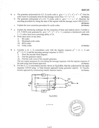 06E,C65

6a.    The generator polynomial for (15, 5) cyclic code is g(x) : 1 * xa + x6 + x7 + x8. Find the
       code-vector in systematic form for the message vector D(x) : x2 + x3 + x4.          (06 Nlarks)
  b.   The generator polynomial of a (15, 7) cyclic code is g(x)         : I + x + x4. Illustrate the
       encoding procedure by listing the state of the register with the message vector 100101101 11.
                                                                                           (08 Marks)
  c.   Explain the error correction procedure for cyclic codes.                            (06 Marks)


7 a.   Explain the interlacing technique for the correction of burst and random errors. Consider a
       (15,7) BCH code generated by g(x) : x8 + *o + *' x + l; construct a interleaved code with
       I : 5, with a burst error correcting ability of 10.                               (08 Marks)
  b.   Write short notes on any three:
       i)     RS codes
       ii)    Shortened cyclic codes
       iii)   BCH codes
       iv)    Golay codes.                                                                 (12 Marks)


8 a.   Consider a (2, 1,2) convolution code with the impulse response g(1) : (1, 1, 1) and
       g('): (1, 0, 1) and the incoming message sequence is 10011.
        i) Draw the encoder block diagram.
        ii) Find the generator matrix.
        iii) Find the code vector if the encoder generates.
       The two output sequences by convoluing the message sequence with the impulse response of
       the path using time domain approach.                                           (10 Marks)
       For the (3,2, 1) convolution encoder shown in Fig.Q.8(b), find the codeword for the input
       sequence 110110 using i) Time domain approach (using generator matrix); ii) Transfer
       domain approach by constructing transfer function matrix.                      (10 Marks)




                                                                         dt,r'
                                                                        6-

                                                                        ce)fL--+
                                                                        .t3 )



                                                  Fig.Q.8(b)



                                             **{.*x




                                              3   of3
 