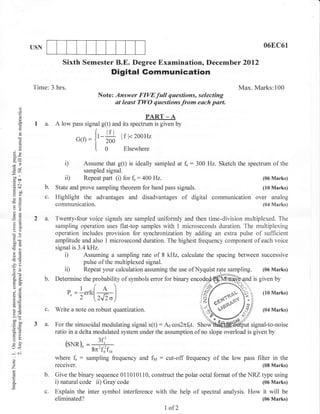 l




           USN                                                                                                  06EC61

                         Sixth Semester B.E. Degree Examination, Decemb er 2Ol2
                                                 Digital Gommunication
           Time: 3 hrs.                                                                               Max. Marks:100
                                            Note: Answer FIVEfull questions, selecting
                                                  st least TWO questions from each part.
      ()
      o
      o
      !
                                                                PART _ A
            I a.      A low     pass signal g(t) and its spectrum is given by


      0)                         G(o    : {'-#       lr   l< 2ooHz


3q
      o
      !                                   I o         Elsewhere

                          i)           Assume that g(t) is ideally sampled at f,   :   300 Hz. Sketch the spectrum of the
6e
                                       sampled signal.
ool
 troa                     ii)          Repeat part (i) for f, : 400 Hz.                                        (06 Marks)
.=N
 d+              b.                                            signals.
                      State and prove sampling theorem for band pass                                           (10 Marks)
 6 9-n
 og
 -o
                 c.   Highlight the advantages and disadvantages of digital                 communication over analog
o>
                      communication.                                                                           (04 Marks)
?^
            2 a.      Twenty-four voice signals are sampled uniformly and then time-division multiplexed. The
                      sampling operation uses flat-top samples with 1 microseconds duration. The multiplexing
oO
                      operation includes provision for synchronization by adding an extra pulse of sufficient
u0c                   amplitude and also 1 microsecond duration. The highest frequency component of each voice
CBd
                      signal is 3.4 kHz.
a6
6r                        i)      Assuming a sampling rate of 8 kHz, calculate the spacing between successive
rc(s                              pulse of the multiplexed signal.
-?o
 or=                      ii) Repeat your calculation assuming the use ofNyquist rate sampling. (06 Marks)
a.    6-         b.   Determine the probability of symbols error for binary                                 is given by
o.'
o-l
a=
                           p.
                           '   e=1"rr.[-+-]
                                 2"^"[2JI,J
                                                                                                               (10 Marks)
A,i
!o               c.   Write a note on robust quantization.                                   ""%s              (04 Marks)
>(H
-^o
trOO
(J=
            3 a.      For the sinusoidal modulating signal x(t) : ,4.6 cos2nf6t. Shovi          irut signal-to-noise
o.B                   ratio in a delta modulated system under the assumption of no slope overload is given by
tr>
                                        =gnrforf,
=o
(.)   -


(r<                       (sNn)^
                          __ __/u         ?ti
-N
o                     where     f, :    sampling frequency and fla   :   cut-off frequency of the low pass filter in the
o
Z                     receiver.                                                                                (08 Marks)

                 b.   Give the binary sequence 011010110, construct the polar octal format of the NRZ type using
                      i) natural code ii) Gray code                                                   (06 Marks)
E
                 c.   Explain the inter symbol interference with the help of spectral analysis. How             it will   be
                      eliminated?                                                                              (06 Marks)

                                                                         1   of2
 