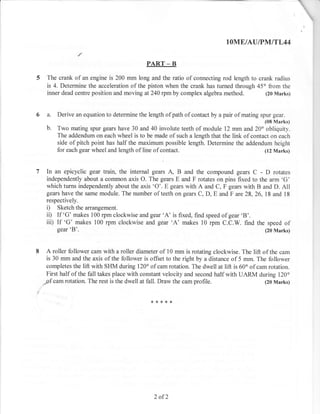 IOME/AUIPNIITL44

                                           PART _ B

  The crank of an engine is 200 mm long and the ratio of connecting rod length to crank radius
  is 4. Determine the acceleration of the piston when the crank has turned through 45" from the
  inner dead centre position and moving at 240 rpm by complex algebra method.         (20 Marks)



6 a.   Derive an equation to determine the length of path of contact by a pair of mating spur gear.
                                                                                          (08 Marks)
  b.   Two mating spur gears have 30 and 40 involute teeth of module 12 mm and 20" obliquity.
       The addendum on each wheel is to be made of such a length that the link of contact on each
       side of pitch point has half the maximum possible length. Determine the addendum height
       for each gear wheel and length of line of contact.                              (12 Marks)



  In an epicyclic gear train, the internal gears A, B and the compound gears C - D rotates
  independently about a corlmon axis O. The gears E and F rotates on pins fixed to the arm 'G'
  which turns independently about the axis 'O'. E gears with A and C, F gears with B and D. All
  gears have the same module. The number of teeth on gears C, D, E and F are 28, 26, 18 and 18
  respectively.
  i) Sketch the arrangement.
  ii) If 'G' makes 100 rpm clockwise and gear 'A' is fixed, find speed of gear 'B'.
  iiD If 'G' makes 100 rpm clockwise and gear 'A' makes 10 rpm C.C.W. find the speed of
      gear 'B'.                                                                       (20 Marks)



  A roller follower cam with a roller diameter of 10 mm is rotating clockwise. The lift of the cam
  is 30 mm and the axis of the follower is offset to the right by a distance of 5 mm. The follower
  completes the lift with SHM during 120o of cam rotation. The dwell at lift is 60o of cam rotation.
  First half of the fall takes place with constant velocity and second half with UARM during 120o
 _pf cam rotation. The rest is the dwell at fall. Draw the cam profile.                   (20 Marks)




                                              2 of2
 