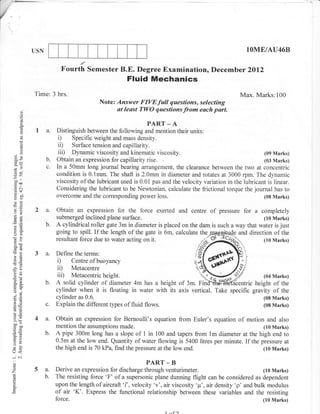 USN                                                                                            lOME/AU46B

                         Fourth Semester B.E. Degree Examination, Decemb er 2Ol2
                                                     Fluid Mechanics
            Time: 3 hrs.                                                                               Max. Marks:100
                                         Note: Answer FIVEfull questions, selecting
       d                                       at least TWO questions from each part.
       o
       o
       k
       9.                                                     PART _ A
             1 a. Distinguish between the following and mention their units:
                  i) Specific weight and mass density.
       C)
                  ii) Surface tension and capillarity.
      L
       o
                  iii) Dynamic viscosity and kinematic viscosity.                                                   (09 Marks)
oX
(g=               b.   Obtain an expression for capillarity rise.                                            (03 Marks)
                  c.   In a 50mm long journal bearing arrangement, the clearance between the two at concentric
;n                     condition is 0.lmm. The shaft is 2.0mm in diameter and rotates at 3000 rpm. The dynamic
;l                     viscosity of the lubricant used is 0.01 pas and the velocity variation in the lubricant is linear.
 troo
.=N
 cd+                   Considering the lubricant to be Newtonian, calculate the frictional torque the journal has to
X     o.)
                       overcome and the corresponding power loss.                                            (08 Marks)
(.)tr
FO


o>          2 a.       Obtain an expression for the force exerted and centre               of   pressure   for a   completely
o2                     submerged inclined plane surface.                                                    (10 Marks)
a=
                  b.   A cylindrical roller gate 3m in diameter is placed on the dam is such a way that water is just
oO                     going to spill. If the length of the gate is 6m, calculate the_;ngggltrr{e and direction of the
                       resultant force due to water acting on   it.                 4fXN                    (r0 Marks)
o0i
-o
-6
6-
            3     a'                              s
                       'r'*L:-ry,,t:ffi';,"ru,", ,ifil ,:;$li X
E(6
J?a)                   ii) Metacentre                   r"-                        o              /-i
                                                                                           '6)
 OE                    iii)  Metacentric   height.                                  iff             ;/(04 Marks)
o.    6-          b.   A solid cylinder of diameter 4m has a height of 3m. Fi                   ric height of the
o.j                    cylinder when it is floating in water with its axis vertical. Take specific gravity of the
o=
                       cylinder as 0.6.                                                                (08 Marks)
i, fE             c.   Explain the different types of fluid flows.                                     (08 Marks)
!o
>(ts        4 a. Obtain an expression for Bernoulli's equation from Euler's equation of motion and also
boo
c50                    mention the assumptions made.                                                     (10 Marks)
o=
90                b.   A pipe 300m long has a slope of 1 in 100 and tapers from lm diameter at the high end to
tr>                    0.5m at the low end. Quantity of water flowing is 5400 litres per minute. If the pressure at
=o
5L
(r<                    the high end is 70 kPa, find the pressure at the low end.                         (10 Marks)
*Ol
o                                                            PART     -B
o
z           5a.        Derive an expression for discharge through venturimeter.                                  (10 Marks)
                  b.   The resisting force 'F' of a supersonic plane dunning flight can be considered as dependent
L
o
o.                     upon the length of aircraft '/', velocity 'v' , ak viscosity 'v' , atr density 'p' and bulk modulus
                       of air 'K'. Express the functional relationship between these variables and the resisting
                       force.                                                                                      (10 Marks)

                                                                      1
 