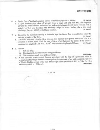 t-




                                                                                      lOME/AU46B


                                                                                          (10 Marks)
     a. Derive Darcy-Weisbach equation for loss of head in a pipe due to friction. 8m' then expands
                                                                                   _
                                                                       and rum
     b. A 5pm diameter pipe takes off abruptly from a large tank directly in to open air with a
          abruptly to 10cm diameter and runs 43m, and next discharge
                                                                             above the point
          velocity of 1.5 m/s. Compute the necessary height of water surface
          dischaige. Take t : 0.0065 in the Darcy equation'
                                                                                   (10 Marks)



     a.   prove that the maximum velocity in a circular pipe for viscous flow is equal to two times the
                                                                                              (10 Marks)
          average velocity of the flow'
                                                                                          are kept at a
     b.   en oi-l of viscosity 10 poise flow between two paral lel fixed plates which
          distance of 50mm apart. Find the rate of flow of oil between
                                                                              the plates if the drop of
                   in a length oi t.Z- be 0.3 N/cm2. The width of the plates is 200mm'
                                                                                              (10 Marks)
          ;;;;;.
     a.   Define:
          i)       Lift and drag.
          ii)   Displacement, momentum and energy thickness'
                trrtaitr number, mach cone and mach angle'
                                                                                               (10 Marks)
          iiO                                                                 r of a parachute while is
                                                                                   ^
     b.   A man descends to the ground from an aeioplane with the help
          homispherical having a diameter of 4m againsf the resistance of air
                                                                                  with a uniform velocity
                                                                                 is 9.81 N. Take Ct : 0'6
          of 25 m/s. Find the ri.iglrt of the man if the weight of the parachute
                                                                                                (10 Marks)
          and density of air: t.ZSkglm3.




                                                   I nf )
 