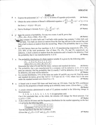 t



                                                                                                           1OMAT4l

                                                    PART _ B
5A.         Express the polynomial 2x3       -x' -3x+2           in terms of Legendre polynomials.            (06 Marks)


    b.      Obtain the series solution of Bessel's differential equation              *' !* *$ * 1*' -n2)Y=o            in
                                                                                         dx' dx
            the form   y:   AJn(x) + BJ-"(x).                                                                 (07 Marks)

                                                     I           d' ,x'-l)'.
                                                                         tt
                                                         -          ,A
                                                                                                              (07 Marks)
      c.    Derive Rodrique's formula P.(*) =                                  .

                                                    2.r! d*l
6     d:'  ${ate the axioms of probability. For
                                                any two events A and B, prove that
                                              B) .                                            (06 Marks)
          ., PIA u B) = P(A) + P(B) - P(A

      b.--A has contains 10 white balls and
                                            ^ 3 red balls while another bag contains 3 white balls and
       'qW;.aiulls. Two balls are drawn at ransom from the first bag and put in the second bag and
           then a ball is drawn at random from the second bag. What is the probability that it is a white
            ball?                                                                             (07 Marks)
      c.   In a bolt factory there are four machines A, B, C, D manufacturing   respectively 20%o, l5oh,
            25% 40% of the total production. Out of these 50 , 40 , 3o/o and 2o/o respectively are
           defective. A bolt is drawn at random from the production and is found to be defective. Find
           the probability that it was manufactured by A or D.                                 (07 Marks)


7 a.        Th. probubility    distributi
                                 n                                m variable       X is given by the following table:
                       Xi
                                1    1   0      1   2        J
                     p(xi) 0.1 k 0.2 2k 0.3 k
            Determi*, the value of k and find the mean, variance and standard deviation. (06 Marks)
      b.    The probability that a pen manufactured by a company will be defective is 0.1. If 12 such
            pens are selected, find the probability that (i) exactly 2 will be defective, (ii) at least 2 will
            be defective, (iii) none will be defective.                                             (07 Marks)
      c.    In a normal distribution,3lo/o of the items are under 45 and 8o/o   are over 64. Find the mean
            and standard deviation, given that A(0.5) :0.19 and A(1 .4):0.42, where A(z) is the area
                                                                                                    (07 Marks)
            under the standard normal curve from 0 to z>0.

8a.         A biased coin is tossed 500 times and head turns up 120 timbs. Find the 95% confidence
            limits for the proportion of heads turning up in infinitely many tosses. (Given that              z":   I.96)
                                                                                                               (06 Marks)
      b.    A certain stimulus administered to each of 12 patients resulted in the following change in
            blood pressure:
                  5, 2, 8, -1, 3, O, 6, -2, 1, 5, 0, 4 (in appropriate unit)
            Can   it be concluded that, on the whole, the stimulus will  change the blood pressure. Use
            to.os(l l):2.201.                                                                 (07 Marks)
       c.   A die is thrown 60 times and the frequency distribution for the number appearing on the face
            x ls glve n bv the followine table
                       x             I  2 3 4       5    6
                       Freouencv    15 6 4 7       11   t7
            Test the hlpothesis that the die is unbiased.
             (Giventhat 1lo,(5) =11.07 and X3o,(5) =15.09)                                    (07 Marks)


                                                        ,r*{<{<*
 